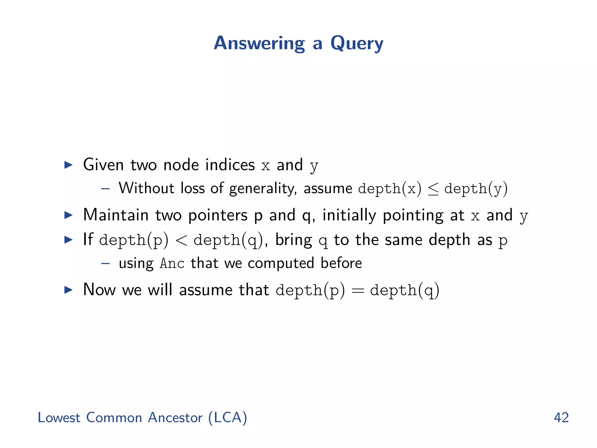 Answering a Query
◮ Given two node indices x and y
– Without loss of generality, assume depth(x) ≤ depth(y)
◮ Maintain two pointers p and q, initially pointing at x and y
◮ If depth(p) < depth(q), bring q to the same depth as p
– using Anc that we computed before
◮ Now we will assume that depth(p) = depth(q)
Lowest Common Ancestor (LCA) 42
 
