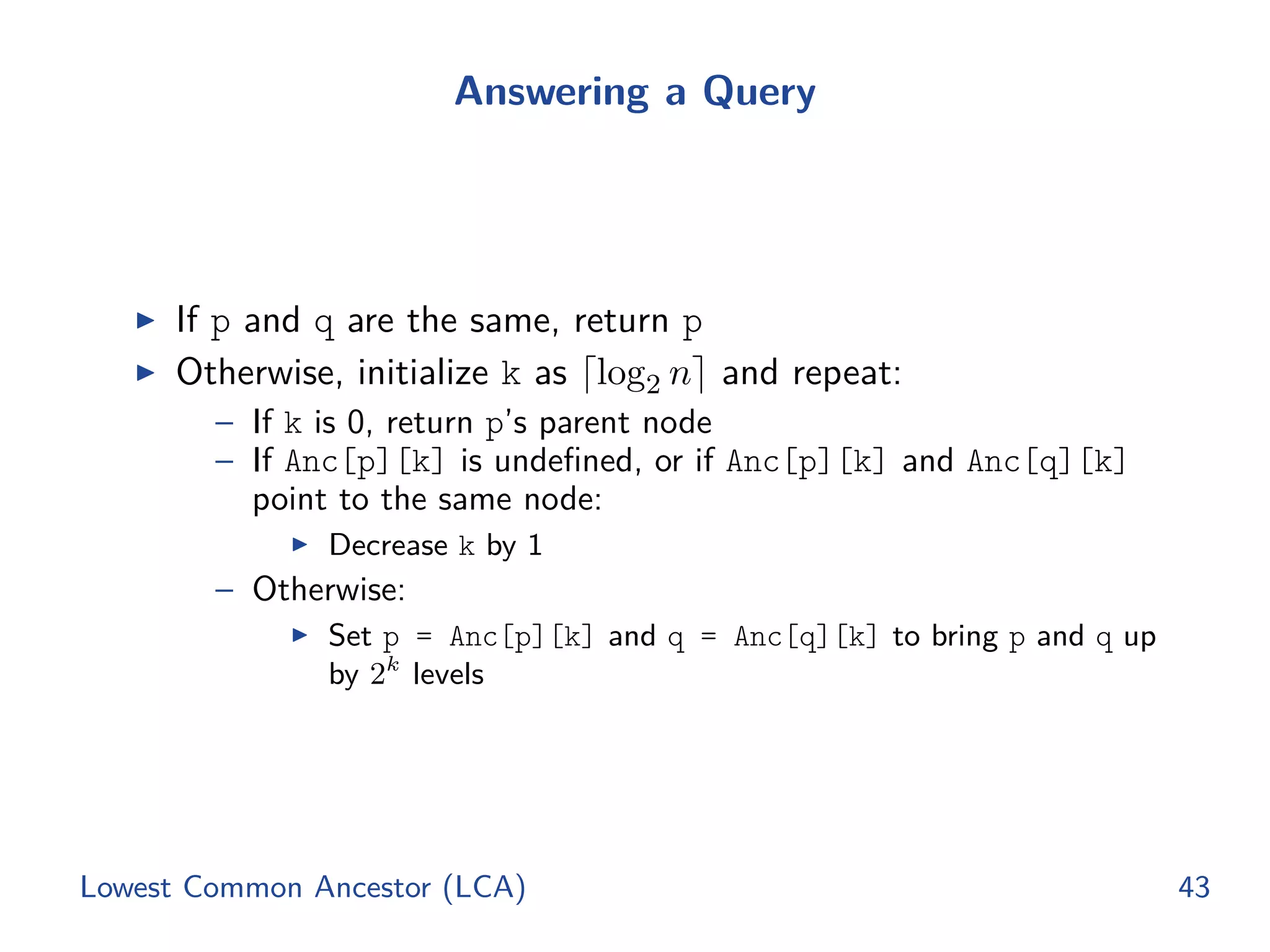 Answering a Query
◮ If p and q are the same, return p
◮ Otherwise, initialize k as ⌈log2 n⌉ and repeat:
– If k is 0, return p’s parent node
– If Anc[p][k] is undeﬁned, or if Anc[p][k] and Anc[q][k]
point to the same node:
◮ Decrease k by 1
– Otherwise:
◮ Set p = Anc[p][k] and q = Anc[q][k] to bring p and q up
by 2k
levels
Lowest Common Ancestor (LCA) 43
 