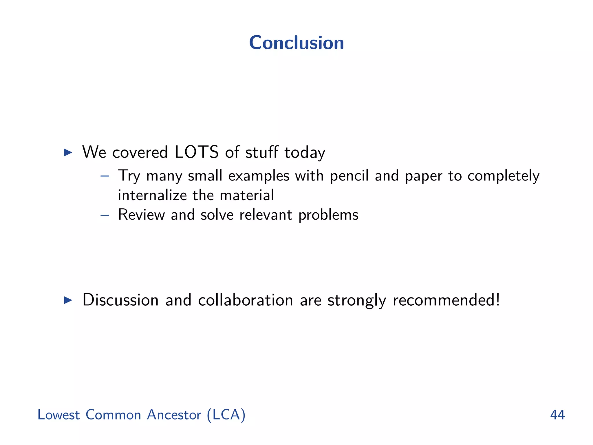 Conclusion
◮ We covered LOTS of stuﬀ today
– Try many small examples with pencil and paper to completely
internalize the material
– Review and solve relevant problems
◮ Discussion and collaboration are strongly recommended!
Lowest Common Ancestor (LCA) 44
 