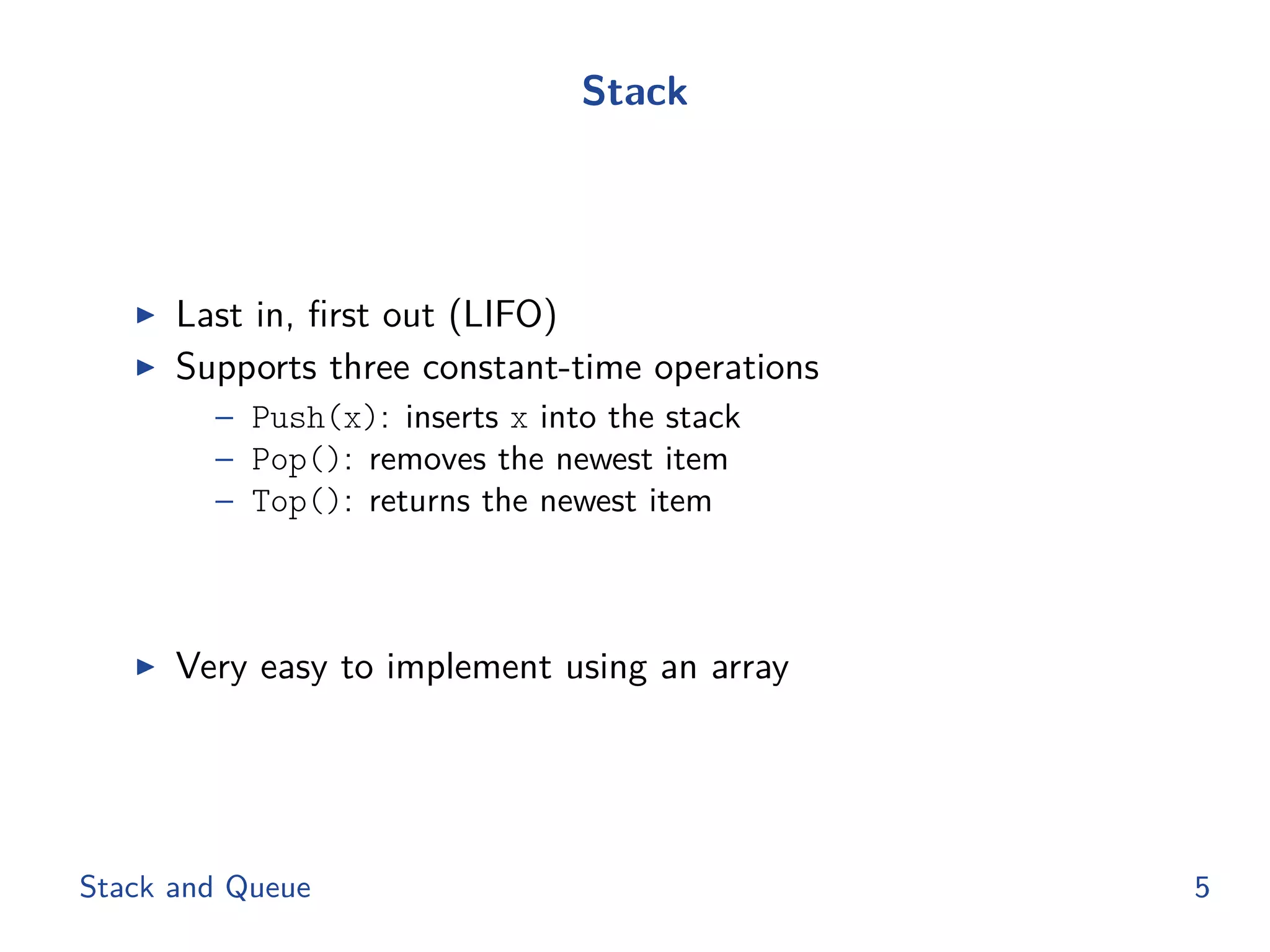 Stack
◮ Last in, ﬁrst out (LIFO)
◮ Supports three constant-time operations
– Push(x): inserts x into the stack
– Pop(): removes the newest item
– Top(): returns the newest item
◮ Very easy to implement using an array
Stack and Queue 5
 