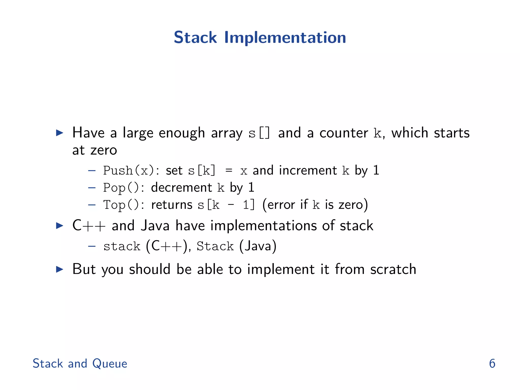 Stack Implementation
◮ Have a large enough array s[] and a counter k, which starts
at zero
– Push(x): set s[k] = x and increment k by 1
– Pop(): decrement k by 1
– Top(): returns s[k - 1] (error if k is zero)
◮ C++ and Java have implementations of stack
– stack (C++), Stack (Java)
◮ But you should be able to implement it from scratch
Stack and Queue 6
 