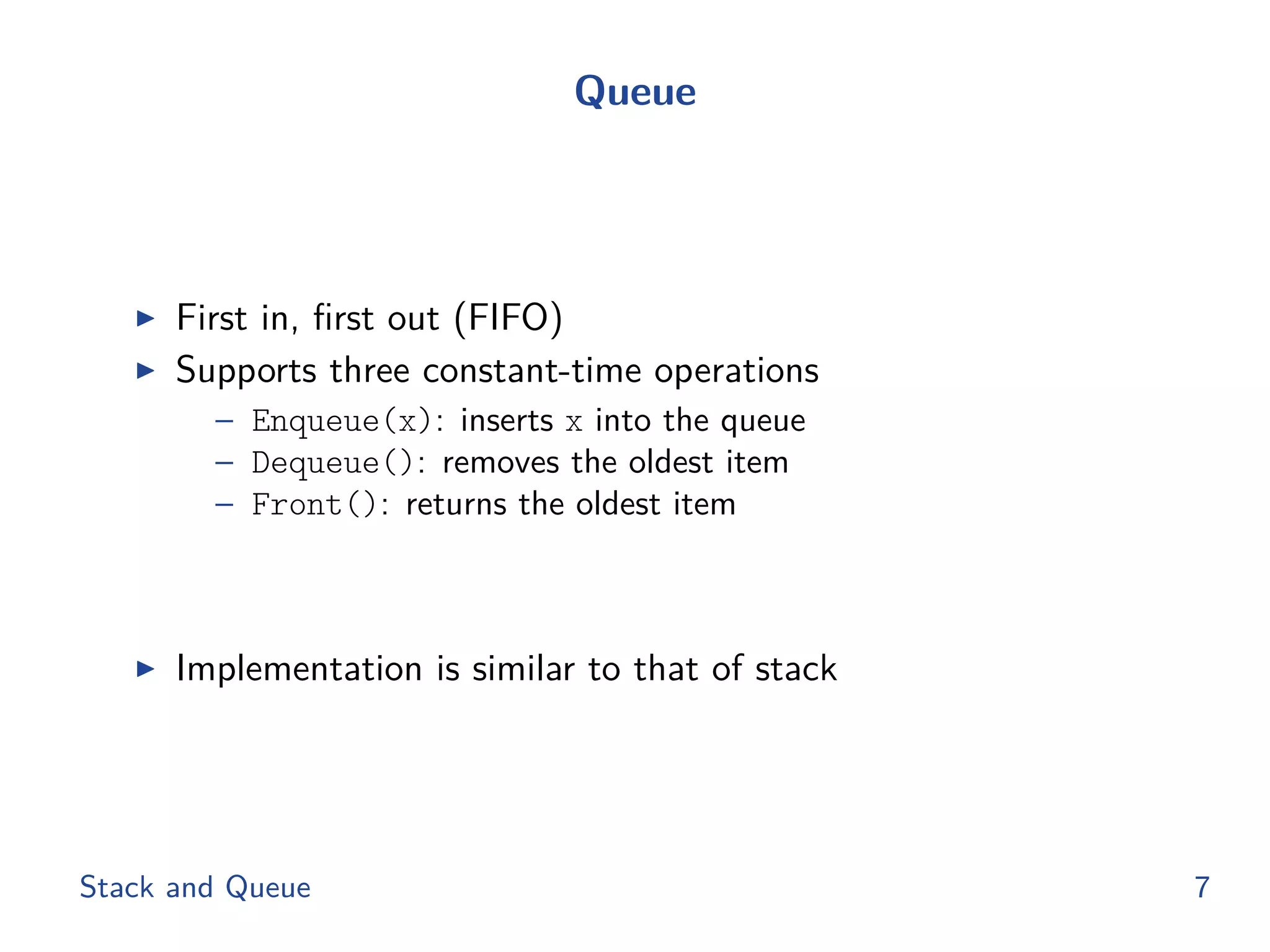 Queue
◮ First in, ﬁrst out (FIFO)
◮ Supports three constant-time operations
– Enqueue(x): inserts x into the queue
– Dequeue(): removes the oldest item
– Front(): returns the oldest item
◮ Implementation is similar to that of stack
Stack and Queue 7
 
