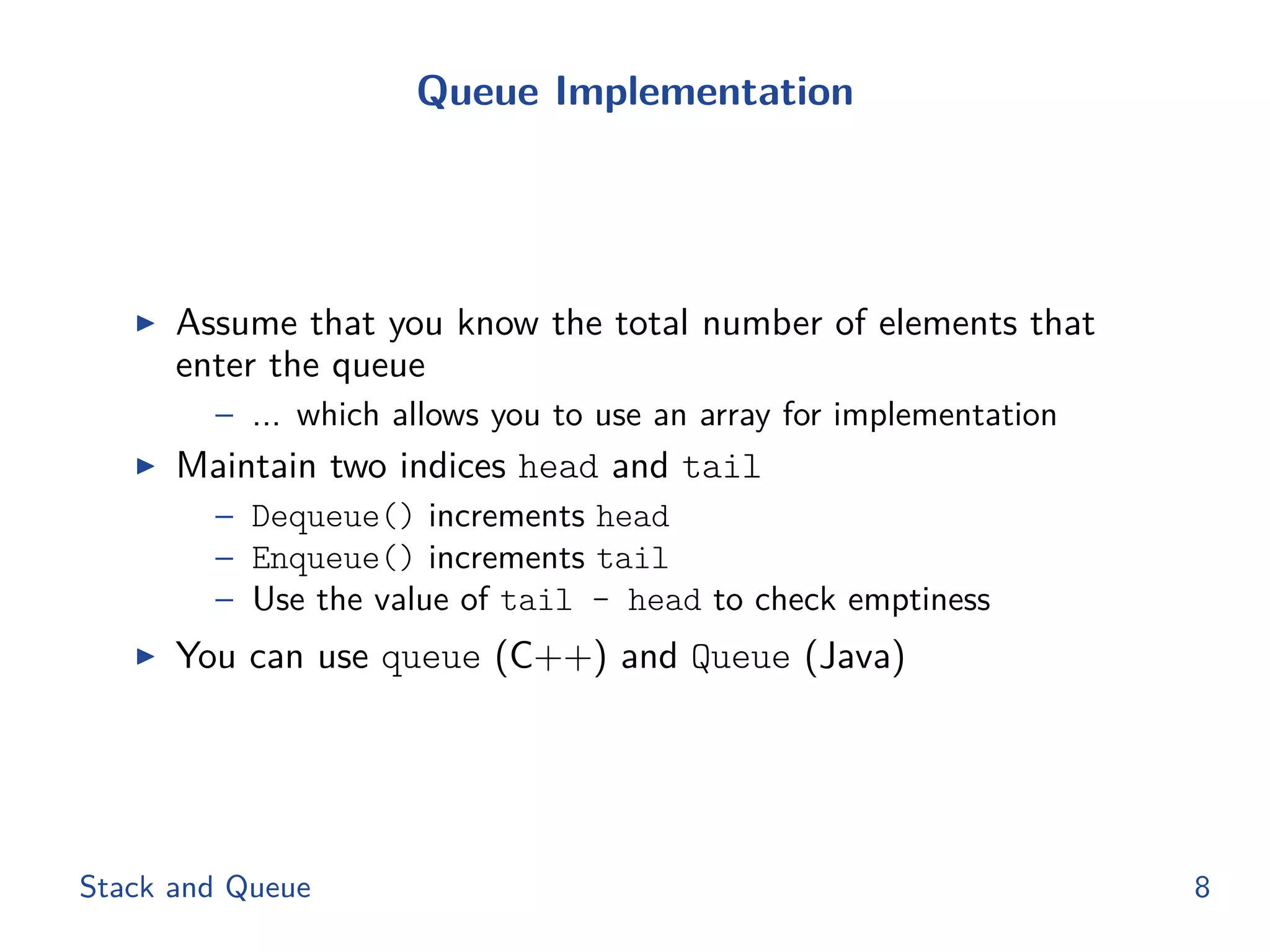 Queue Implementation
◮ Assume that you know the total number of elements that
enter the queue
– ... which allows you to use an array for implementation
◮ Maintain two indices head and tail
– Dequeue() increments head
– Enqueue() increments tail
– Use the value of tail - head to check emptiness
◮ You can use queue (C++) and Queue (Java)
Stack and Queue 8
 