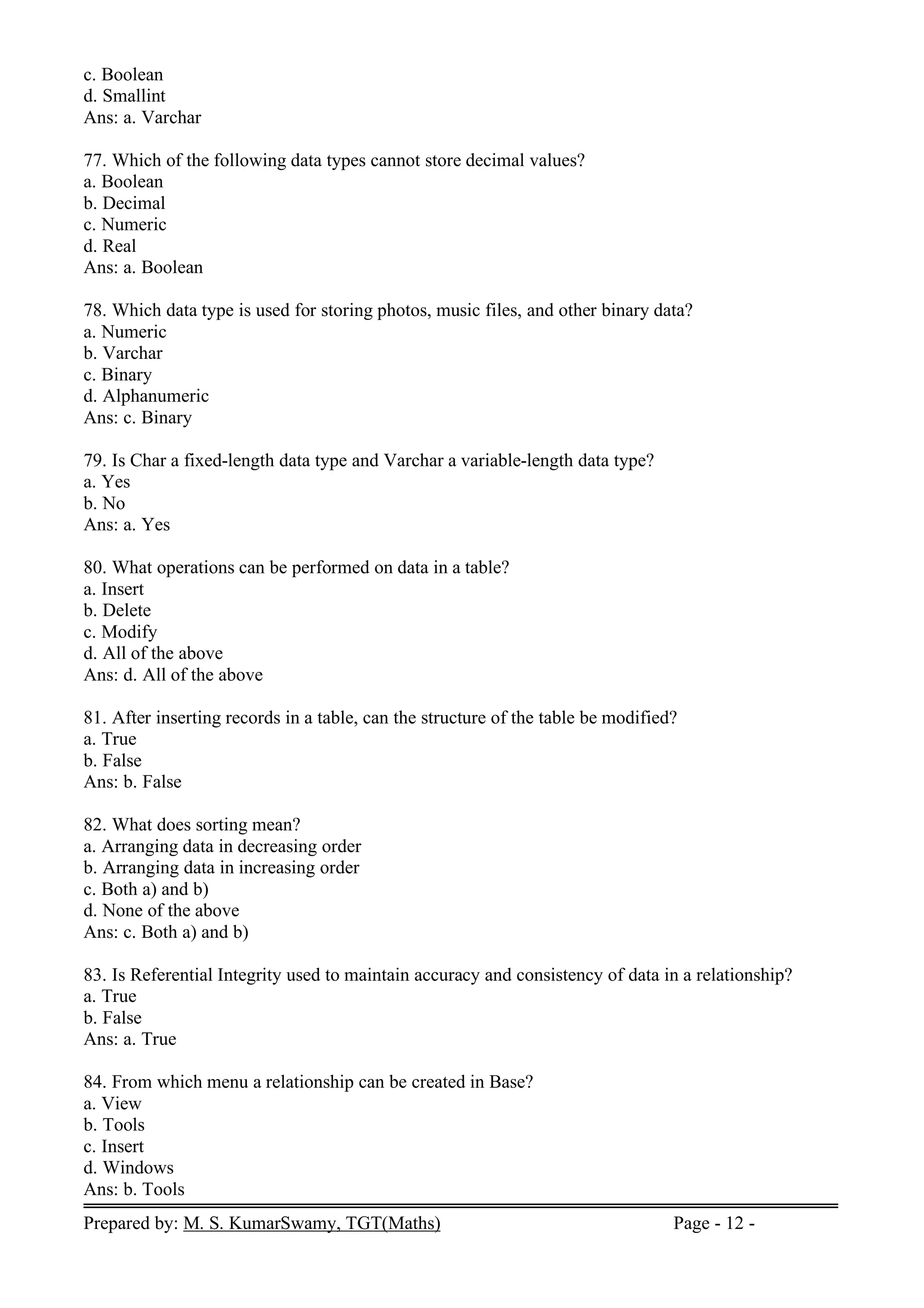 Prepared by: M. S. KumarSwamy, TGT(Maths) Page - 12 -
c. Boolean
d. Smallint
Ans: a. Varchar
77. Which of the following data types cannot store decimal values?
a. Boolean
b. Decimal
c. Numeric
d. Real
Ans: a. Boolean
78. Which data type is used for storing photos, music files, and other binary data?
a. Numeric
b. Varchar
c. Binary
d. Alphanumeric
Ans: c. Binary
79. Is Char a fixed-length data type and Varchar a variable-length data type?
a. Yes
b. No
Ans: a. Yes
80. What operations can be performed on data in a table?
a. Insert
b. Delete
c. Modify
d. All of the above
Ans: d. All of the above
81. After inserting records in a table, can the structure of the table be modified?
a. True
b. False
Ans: b. False
82. What does sorting mean?
a. Arranging data in decreasing order
b. Arranging data in increasing order
c. Both a) and b)
d. None of the above
Ans: c. Both a) and b)
83. Is Referential Integrity used to maintain accuracy and consistency of data in a relationship?
a. True
b. False
Ans: a. True
84. From which menu a relationship can be created in Base?
a. View
b. Tools
c. Insert
d. Windows
Ans: b. Tools
 