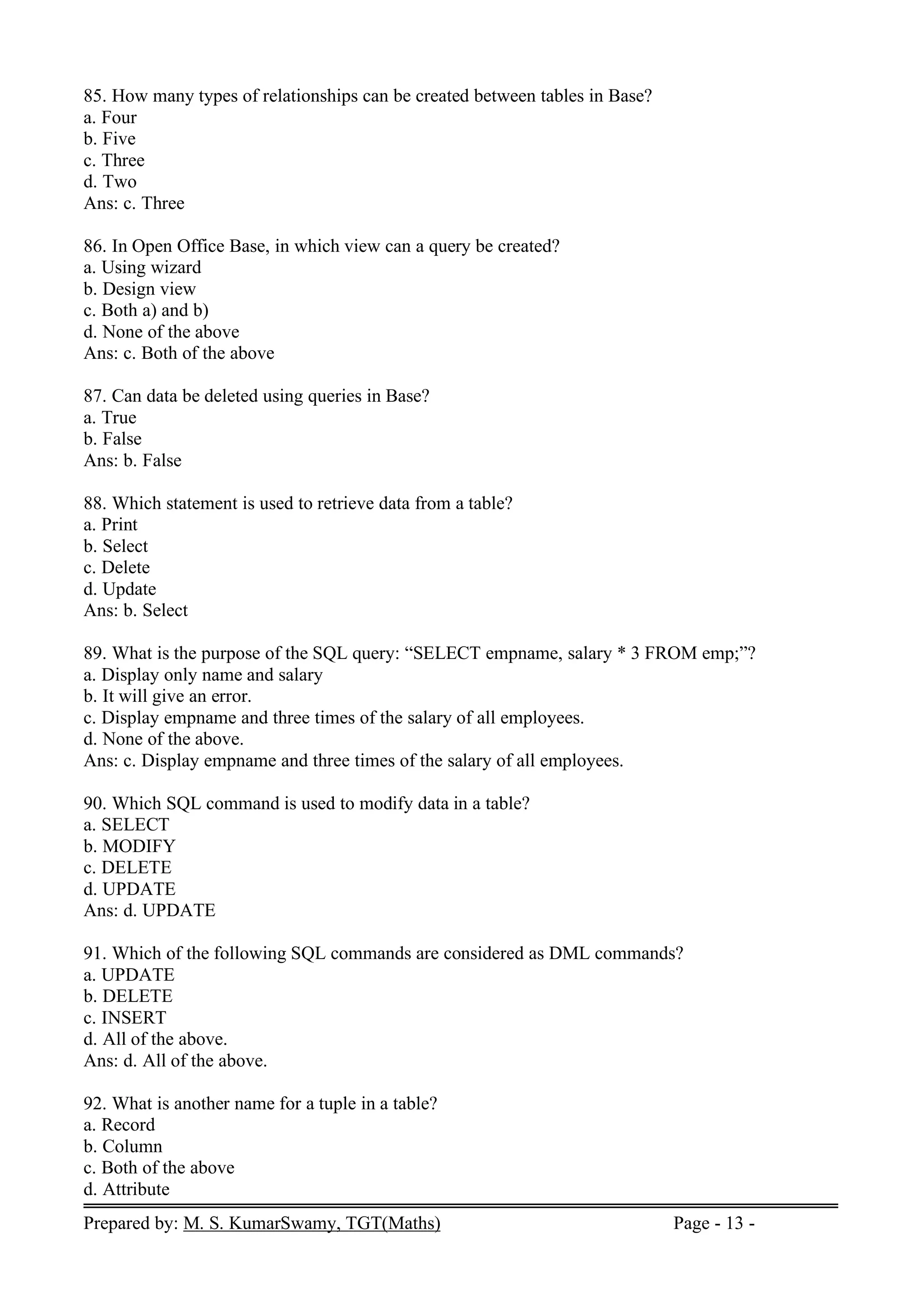 Prepared by: M. S. KumarSwamy, TGT(Maths) Page - 13 -
85. How many types of relationships can be created between tables in Base?
a. Four
b. Five
c. Three
d. Two
Ans: c. Three
86. In Open Office Base, in which view can a query be created?
a. Using wizard
b. Design view
c. Both a) and b)
d. None of the above
Ans: c. Both of the above
87. Can data be deleted using queries in Base?
a. True
b. False
Ans: b. False
88. Which statement is used to retrieve data from a table?
a. Print
b. Select
c. Delete
d. Update
Ans: b. Select
89. What is the purpose of the SQL query: “SELECT empname, salary * 3 FROM emp;”?
a. Display only name and salary
b. It will give an error.
c. Display empname and three times of the salary of all employees.
d. None of the above.
Ans: c. Display empname and three times of the salary of all employees.
90. Which SQL command is used to modify data in a table?
a. SELECT
b. MODIFY
c. DELETE
d. UPDATE
Ans: d. UPDATE
91. Which of the following SQL commands are considered as DML commands?
a. UPDATE
b. DELETE
c. INSERT
d. All of the above.
Ans: d. All of the above.
92. What is another name for a tuple in a table?
a. Record
b. Column
c. Both of the above
d. Attribute
 