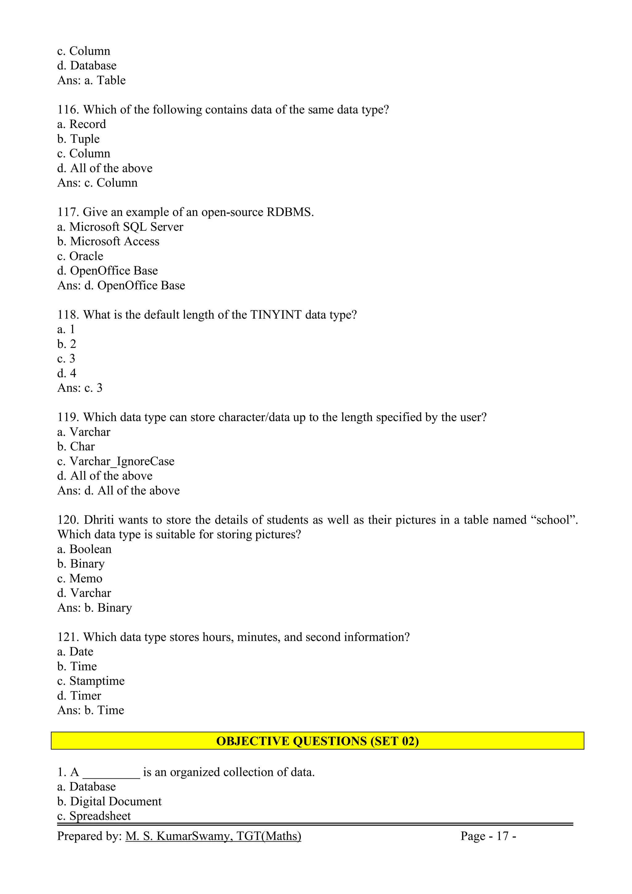 Prepared by: M. S. KumarSwamy, TGT(Maths) Page - 17 -
c. Column
d. Database
Ans: a. Table
116. Which of the following contains data of the same data type?
a. Record
b. Tuple
c. Column
d. All of the above
Ans: c. Column
117. Give an example of an open-source RDBMS.
a. Microsoft SQL Server
b. Microsoft Access
c. Oracle
d. OpenOffice Base
Ans: d. OpenOffice Base
118. What is the default length of the TINYINT data type?
a. 1
b. 2
c. 3
d. 4
Ans: c. 3
119. Which data type can store character/data up to the length specified by the user?
a. Varchar
b. Char
c. Varchar_IgnoreCase
d. All of the above
Ans: d. All of the above
120. Dhriti wants to store the details of students as well as their pictures in a table named “school”.
Which data type is suitable for storing pictures?
a. Boolean
b. Binary
c. Memo
d. Varchar
Ans: b. Binary
121. Which data type stores hours, minutes, and second information?
a. Date
b. Time
c. Stamptime
d. Timer
Ans: b. Time
OBJECTIVE QUESTIONS (SET 02)
1. A _________ is an organized collection of data.
a. Database
b. Digital Document
c. Spreadsheet
 