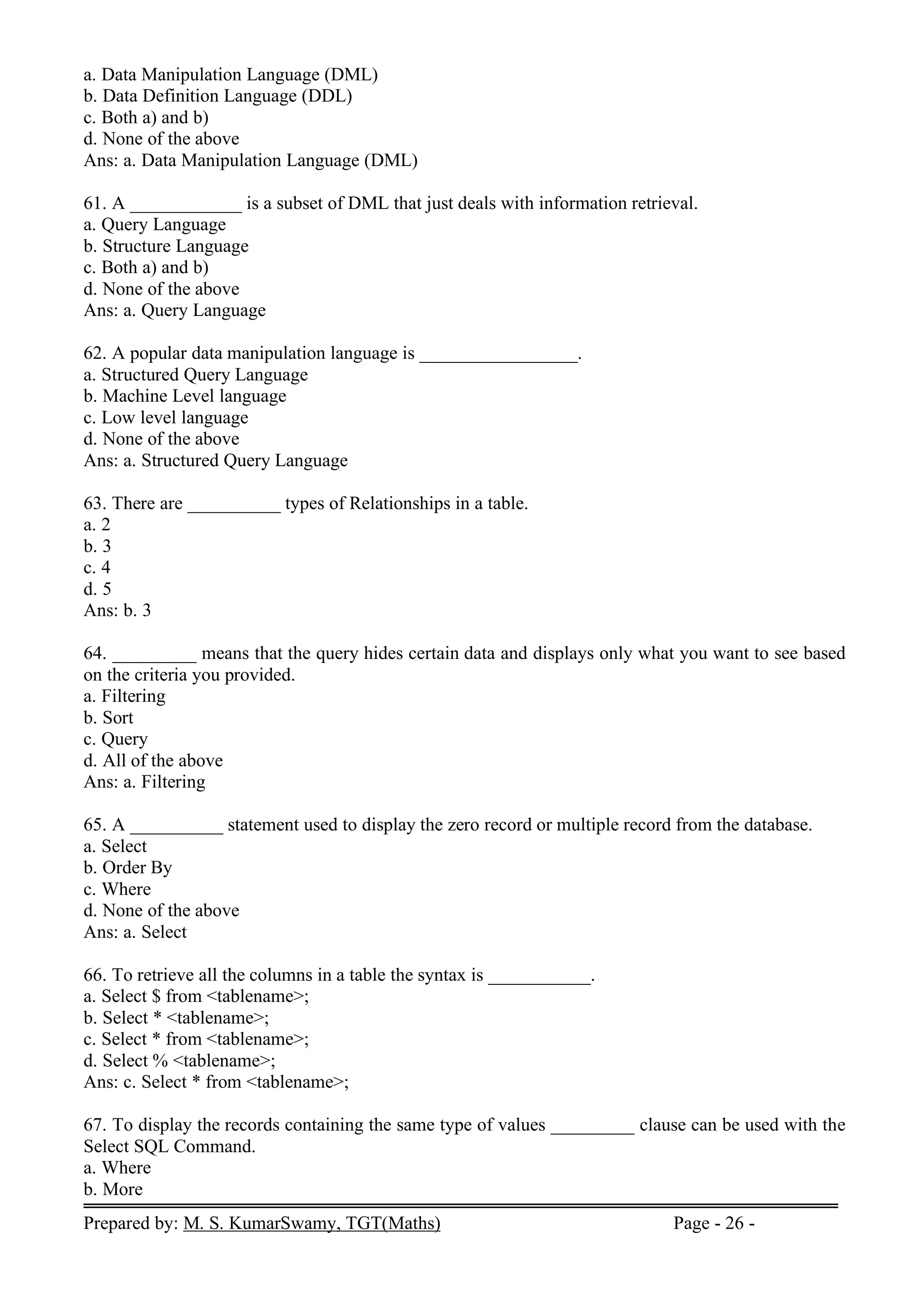 Prepared by: M. S. KumarSwamy, TGT(Maths) Page - 26 -
a. Data Manipulation Language (DML)
b. Data Definition Language (DDL)
c. Both a) and b)
d. None of the above
Ans: a. Data Manipulation Language (DML)
61. A ____________ is a subset of DML that just deals with information retrieval.
a. Query Language
b. Structure Language
c. Both a) and b)
d. None of the above
Ans: a. Query Language
62. A popular data manipulation language is _________________.
a. Structured Query Language
b. Machine Level language
c. Low level language
d. None of the above
Ans: a. Structured Query Language
63. There are __________ types of Relationships in a table.
a. 2
b. 3
c. 4
d. 5
Ans: b. 3
64. _________ means that the query hides certain data and displays only what you want to see based
on the criteria you provided.
a. Filtering
b. Sort
c. Query
d. All of the above
Ans: a. Filtering
65. A __________ statement used to display the zero record or multiple record from the database.
a. Select
b. Order By
c. Where
d. None of the above
Ans: a. Select
66. To retrieve all the columns in a table the syntax is ___________.
a. Select $ from <tablename>;
b. Select * <tablename>;
c. Select * from <tablename>;
d. Select % <tablename>;
Ans: c. Select * from <tablename>;
67. To display the records containing the same type of values _________ clause can be used with the
Select SQL Command.
a. Where
b. More
 