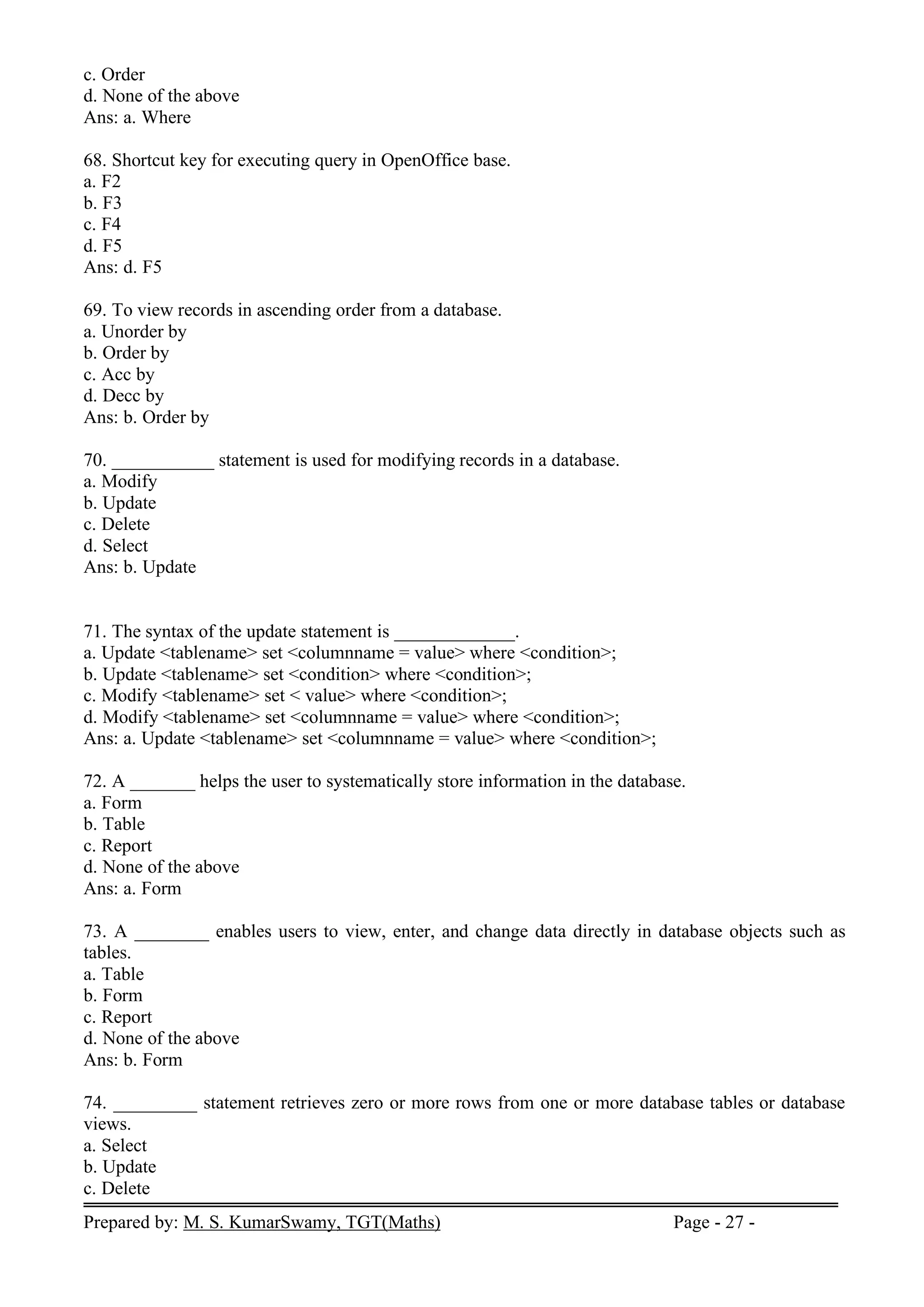 Prepared by: M. S. KumarSwamy, TGT(Maths) Page - 27 -
c. Order
d. None of the above
Ans: a. Where
68. Shortcut key for executing query in OpenOffice base.
a. F2
b. F3
c. F4
d. F5
Ans: d. F5
69. To view records in ascending order from a database.
a. Unorder by
b. Order by
c. Acc by
d. Decc by
Ans: b. Order by
70. ___________ statement is used for modifying records in a database.
a. Modify
b. Update
c. Delete
d. Select
Ans: b. Update
71. The syntax of the update statement is _____________.
a. Update <tablename> set <columnname = value> where <condition>;
b. Update <tablename> set <condition> where <condition>;
c. Modify <tablename> set < value> where <condition>;
d. Modify <tablename> set <columnname = value> where <condition>;
Ans: a. Update <tablename> set <columnname = value> where <condition>;
72. A _______ helps the user to systematically store information in the database.
a. Form
b. Table
c. Report
d. None of the above
Ans: a. Form
73. A ________ enables users to view, enter, and change data directly in database objects such as
tables.
a. Table
b. Form
c. Report
d. None of the above
Ans: b. Form
74. _________ statement retrieves zero or more rows from one or more database tables or database
views.
a. Select
b. Update
c. Delete
 