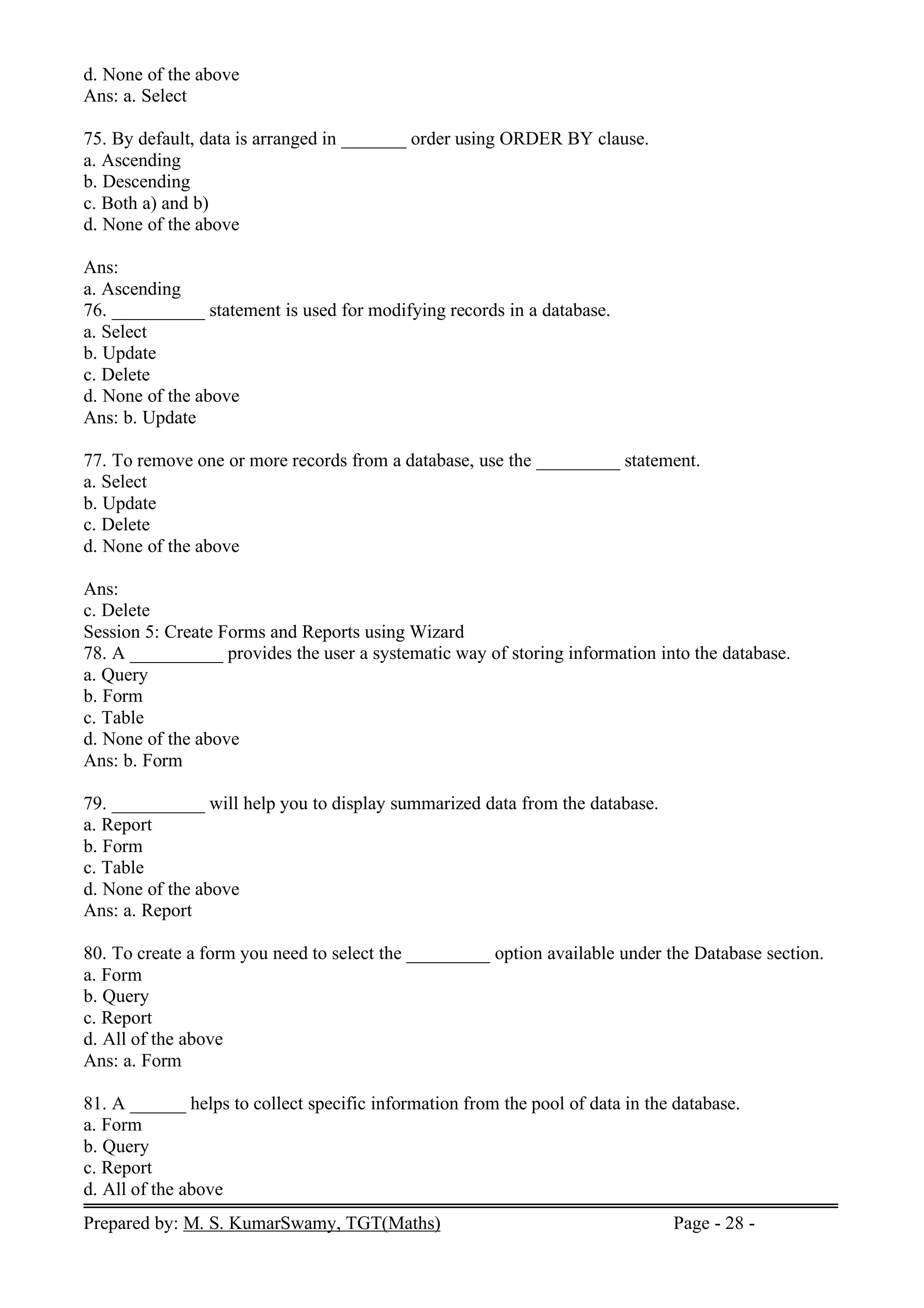Prepared by: M. S. KumarSwamy, TGT(Maths) Page - 28 -
d. None of the above
Ans: a. Select
75. By default, data is arranged in _______ order using ORDER BY clause.
a. Ascending
b. Descending
c. Both a) and b)
d. None of the above
Ans:
a. Ascending
76. __________ statement is used for modifying records in a database.
a. Select
b. Update
c. Delete
d. None of the above
Ans: b. Update
77. To remove one or more records from a database, use the _________ statement.
a. Select
b. Update
c. Delete
d. None of the above
Ans:
c. Delete
Session 5: Create Forms and Reports using Wizard
78. A __________ provides the user a systematic way of storing information into the database.
a. Query
b. Form
c. Table
d. None of the above
Ans: b. Form
79. __________ will help you to display summarized data from the database.
a. Report
b. Form
c. Table
d. None of the above
Ans: a. Report
80. To create a form you need to select the _________ option available under the Database section.
a. Form
b. Query
c. Report
d. All of the above
Ans: a. Form
81. A ______ helps to collect specific information from the pool of data in the database.
a. Form
b. Query
c. Report
d. All of the above
 