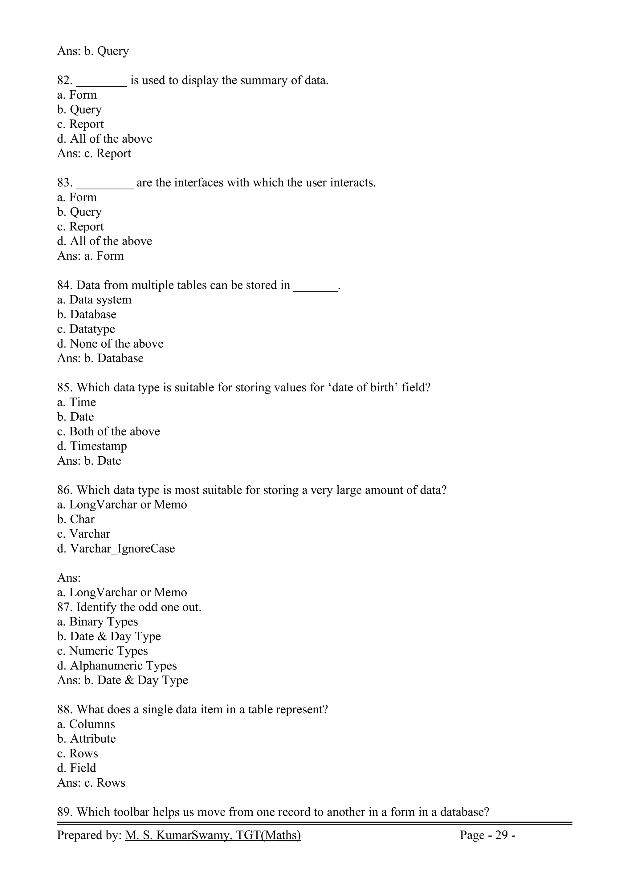 Prepared by: M. S. KumarSwamy, TGT(Maths) Page - 29 -
Ans: b. Query
82. ________ is used to display the summary of data.
a. Form
b. Query
c. Report
d. All of the above
Ans: c. Report
83. _________ are the interfaces with which the user interacts.
a. Form
b. Query
c. Report
d. All of the above
Ans: a. Form
84. Data from multiple tables can be stored in _______.
a. Data system
b. Database
c. Datatype
d. None of the above
Ans: b. Database
85. Which data type is suitable for storing values for ‘date of birth’ field?
a. Time
b. Date
c. Both of the above
d. Timestamp
Ans: b. Date
86. Which data type is most suitable for storing a very large amount of data?
a. LongVarchar or Memo
b. Char
c. Varchar
d. Varchar_IgnoreCase
Ans:
a. LongVarchar or Memo
87. Identify the odd one out.
a. Binary Types
b. Date & Day Type
c. Numeric Types
d. Alphanumeric Types
Ans: b. Date & Day Type
88. What does a single data item in a table represent?
a. Columns
b. Attribute
c. Rows
d. Field
Ans: c. Rows
89. Which toolbar helps us move from one record to another in a form in a database?
 