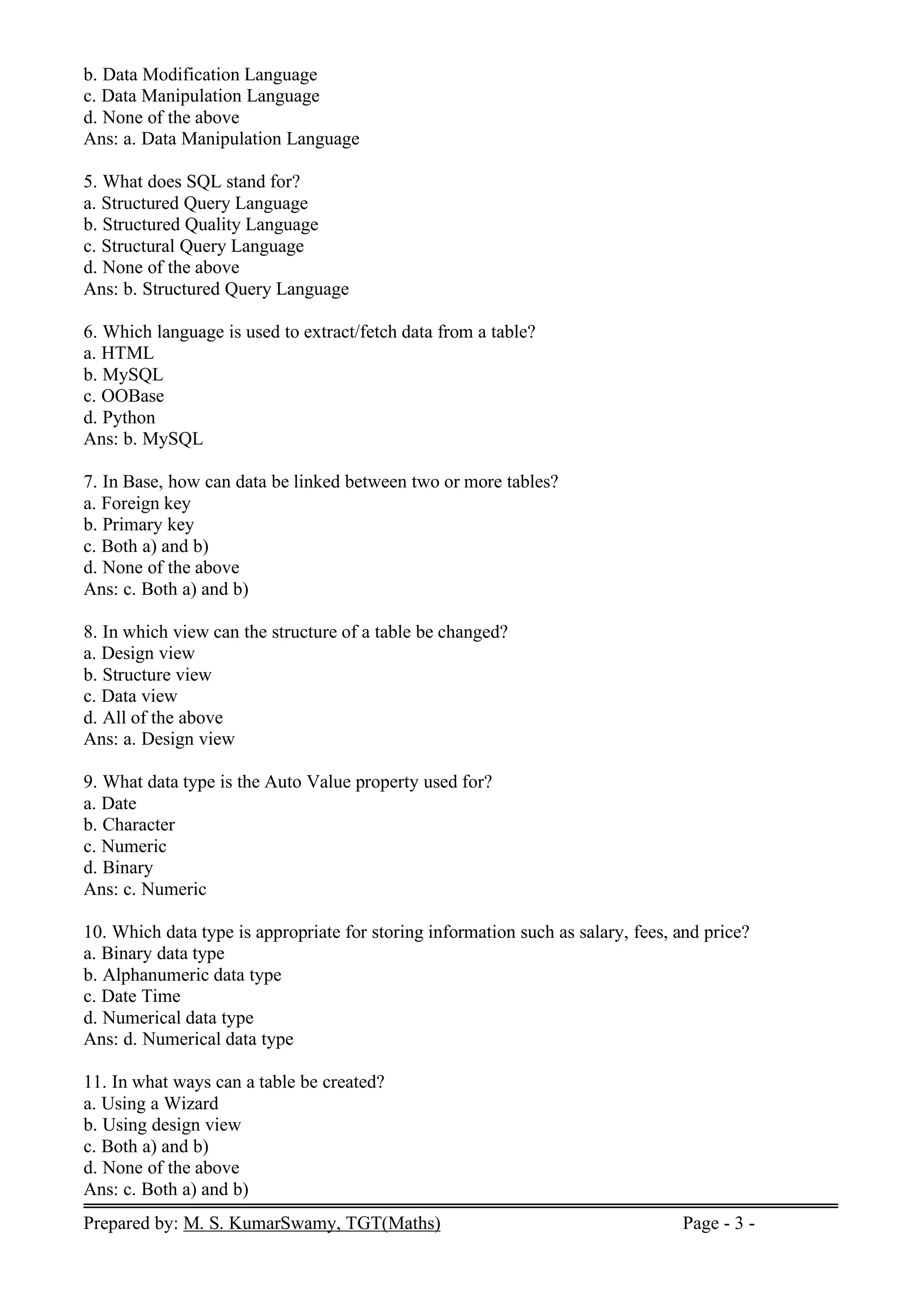 Prepared by: M. S. KumarSwamy, TGT(Maths) Page - 3 -
b. Data Modification Language
c. Data Manipulation Language
d. None of the above
Ans: a. Data Manipulation Language
5. What does SQL stand for?
a. Structured Query Language
b. Structured Quality Language
c. Structural Query Language
d. None of the above
Ans: b. Structured Query Language
6. Which language is used to extract/fetch data from a table?
a. HTML
b. MySQL
c. OOBase
d. Python
Ans: b. MySQL
7. In Base, how can data be linked between two or more tables?
a. Foreign key
b. Primary key
c. Both a) and b)
d. None of the above
Ans: c. Both a) and b)
8. In which view can the structure of a table be changed?
a. Design view
b. Structure view
c. Data view
d. All of the above
Ans: a. Design view
9. What data type is the Auto Value property used for?
a. Date
b. Character
c. Numeric
d. Binary
Ans: c. Numeric
10. Which data type is appropriate for storing information such as salary, fees, and price?
a. Binary data type
b. Alphanumeric data type
c. Date Time
d. Numerical data type
Ans: d. Numerical data type
11. In what ways can a table be created?
a. Using a Wizard
b. Using design view
c. Both a) and b)
d. None of the above
Ans: c. Both a) and b)
 