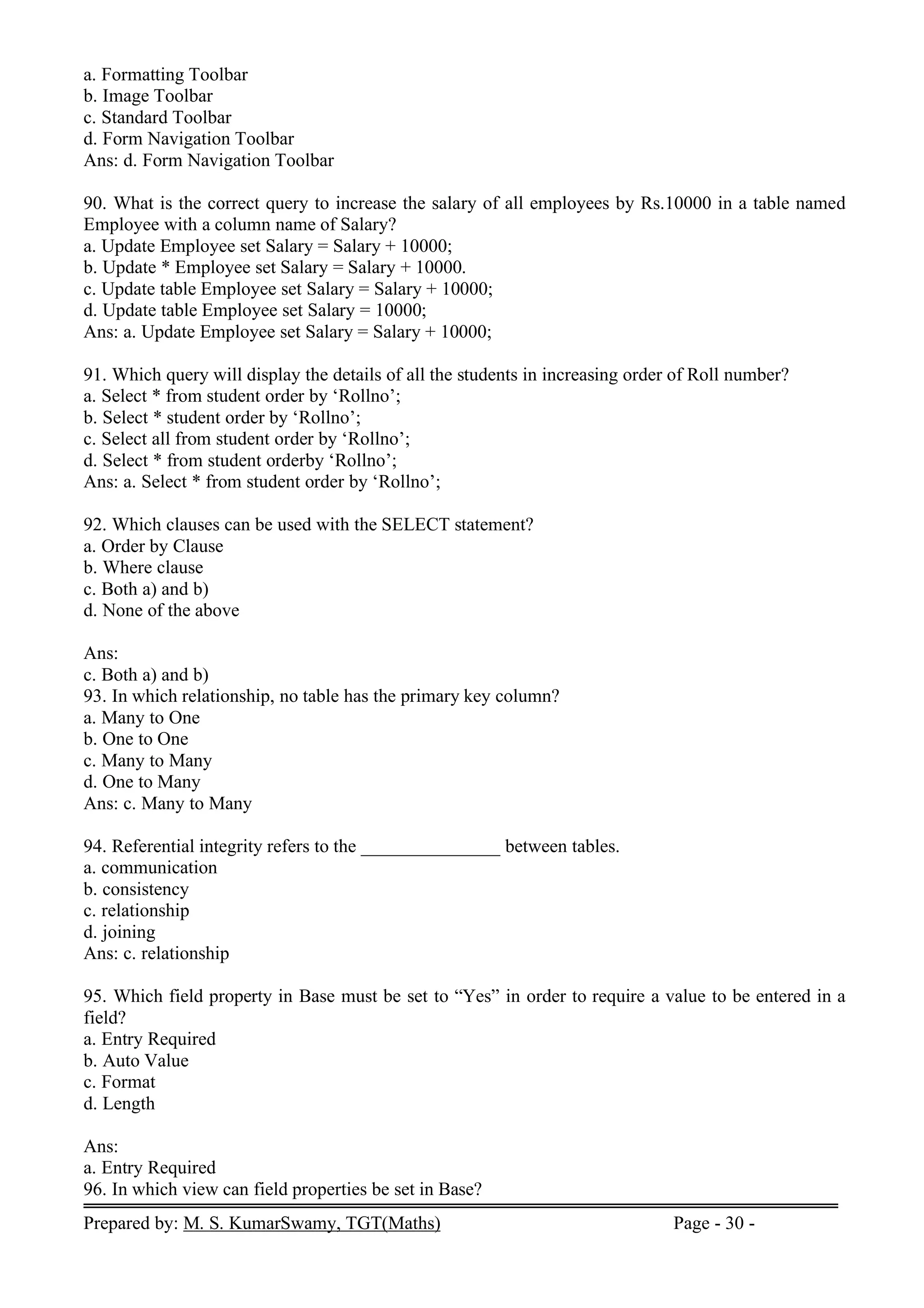 Prepared by: M. S. KumarSwamy, TGT(Maths) Page - 30 -
a. Formatting Toolbar
b. Image Toolbar
c. Standard Toolbar
d. Form Navigation Toolbar
Ans: d. Form Navigation Toolbar
90. What is the correct query to increase the salary of all employees by Rs.10000 in a table named
Employee with a column name of Salary?
a. Update Employee set Salary = Salary + 10000;
b. Update * Employee set Salary = Salary + 10000.
c. Update table Employee set Salary = Salary + 10000;
d. Update table Employee set Salary = 10000;
Ans: a. Update Employee set Salary = Salary + 10000;
91. Which query will display the details of all the students in increasing order of Roll number?
a. Select * from student order by ‘Rollno’;
b. Select * student order by ‘Rollno’;
c. Select all from student order by ‘Rollno’;
d. Select * from student orderby ‘Rollno’;
Ans: a. Select * from student order by ‘Rollno’;
92. Which clauses can be used with the SELECT statement?
a. Order by Clause
b. Where clause
c. Both a) and b)
d. None of the above
Ans:
c. Both a) and b)
93. In which relationship, no table has the primary key column?
a. Many to One
b. One to One
c. Many to Many
d. One to Many
Ans: c. Many to Many
94. Referential integrity refers to the _______________ between tables.
a. communication
b. consistency
c. relationship
d. joining
Ans: c. relationship
95. Which field property in Base must be set to “Yes” in order to require a value to be entered in a
field?
a. Entry Required
b. Auto Value
c. Format
d. Length
Ans:
a. Entry Required
96. In which view can field properties be set in Base?
 