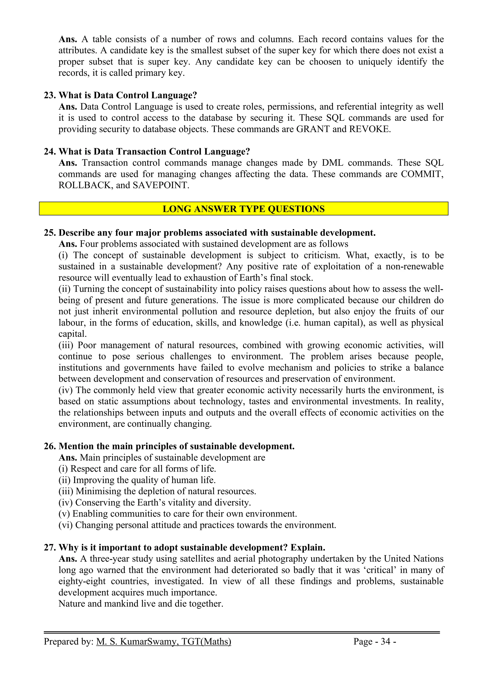Prepared by: M. S. KumarSwamy, TGT(Maths) Page - 34 -
Ans. A table consists of a number of rows and columns. Each record contains values for the
attributes. A candidate key is the smallest subset of the super key for which there does not exist a
proper subset that is super key. Any candidate key can be choosen to uniquely identify the
records, it is called primary key.
23. What is Data Control Language?
Ans. Data Control Language is used to create roles, permissions, and referential integrity as well
it is used to control access to the database by securing it. These SQL commands are used for
providing security to database objects. These commands are GRANT and REVOKE.
24. What is Data Transaction Control Language?
Ans. Transaction control commands manage changes made by DML commands. These SQL
commands are used for managing changes affecting the data. These commands are COMMIT,
ROLLBACK, and SAVEPOINT.
LONG ANSWER TYPE QUESTIONS
25. Describe any four major problems associated with sustainable development.
Ans. Four problems associated with sustained development are as follows
(i) The concept of sustainable development is subject to criticism. What, exactly, is to be
sustained in a sustainable development? Any positive rate of exploitation of a non-renewable
resource will eventually lead to exhaustion of Earth’s final stock.
(ii) Turning the concept of sustainability into policy raises questions about how to assess the well-
being of present and future generations. The issue is more complicated because our children do
not just inherit environmental pollution and resource depletion, but also enjoy the fruits of our
labour, in the forms of education, skills, and knowledge (i.e. human capital), as well as physical
capital.
(iii) Poor management of natural resources, combined with growing economic activities, will
continue to pose serious challenges to environment. The problem arises because people,
institutions and governments have failed to evolve mechanism and policies to strike a balance
between development and conservation of resources and preservation of environment.
(iv) The commonly held view that greater economic activity necessarily hurts the environment, is
based on static assumptions about technology, tastes and environmental investments. In reality,
the relationships between inputs and outputs and the overall effects of economic activities on the
environment, are continually changing.
26. Mention the main principles of sustainable development.
Ans. Main principles of sustainable development are
(i) Respect and care for all forms of life.
(ii) Improving the quality of human life.
(iii) Minimising the depletion of natural resources.
(iv) Conserving the Earth’s vitality and diversity.
(v) Enabling communities to care for their own environment.
(vi) Changing personal attitude and practices towards the environment.
27. Why is it important to adopt sustainable development? Explain.
Ans. A three-year study using satellites and aerial photography undertaken by the United Nations
long ago warned that the environment had deteriorated so badly that it was ‘critical’ in many of
eighty-eight countries, investigated. In view of all these findings and problems, sustainable
development acquires much importance.
Nature and mankind live and die together.
 