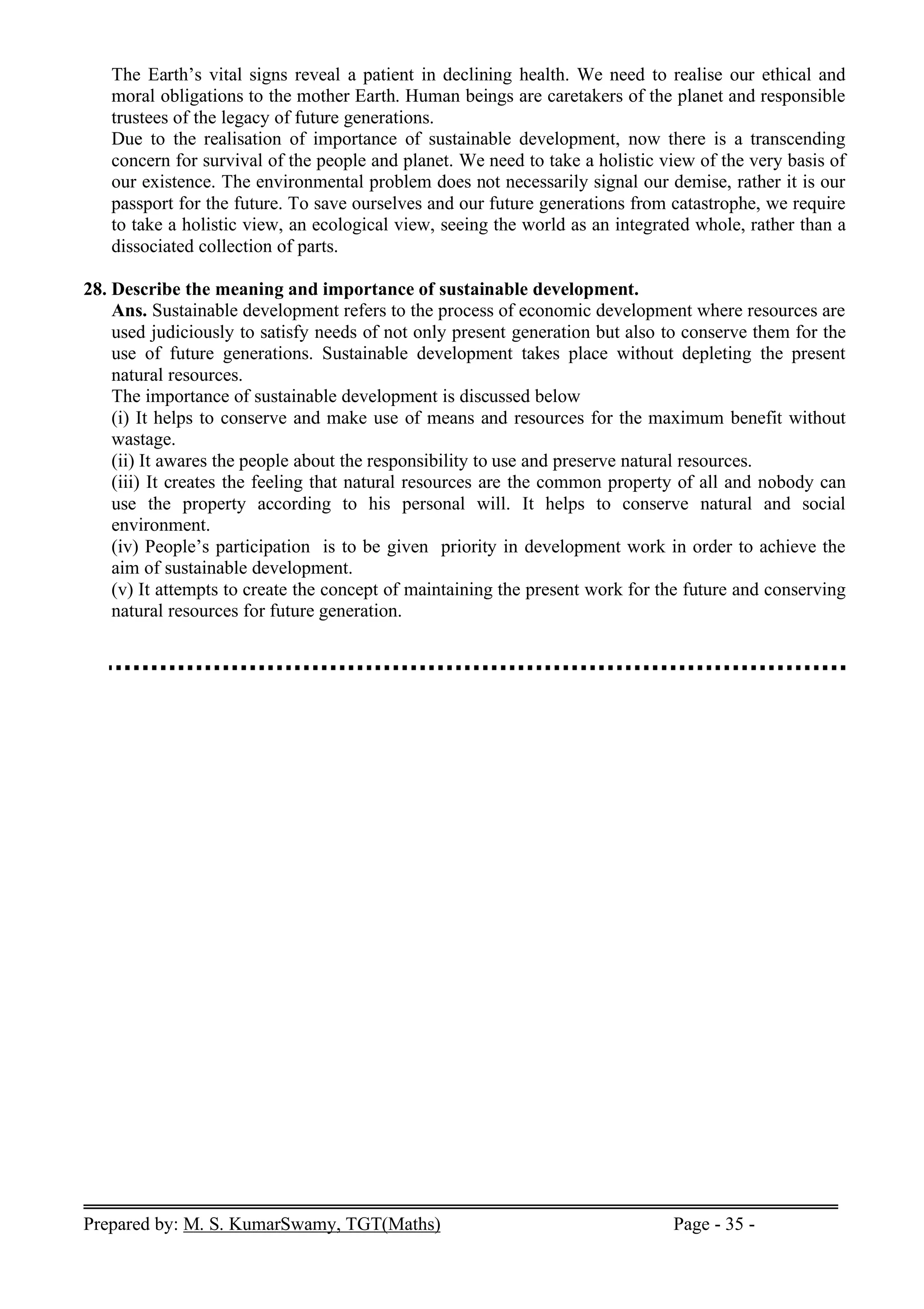 Prepared by: M. S. KumarSwamy, TGT(Maths) Page - 35 -
The Earth’s vital signs reveal a patient in declining health. We need to realise our ethical and
moral obligations to the mother Earth. Human beings are caretakers of the planet and responsible
trustees of the legacy of future generations.
Due to the realisation of importance of sustainable development, now there is a transcending
concern for survival of the people and planet. We need to take a holistic view of the very basis of
our existence. The environmental problem does not necessarily signal our demise, rather it is our
passport for the future. To save ourselves and our future generations from catastrophe, we require
to take a holistic view, an ecological view, seeing the world as an integrated whole, rather than a
dissociated collection of parts.
28. Describe the meaning and importance of sustainable development.
Ans. Sustainable development refers to the process of economic development where resources are
used judiciously to satisfy needs of not only present generation but also to conserve them for the
use of future generations. Sustainable development takes place without depleting the present
natural resources.
The importance of sustainable development is discussed below
(i) It helps to conserve and make use of means and resources for the maximum benefit without
wastage.
(ii) It awares the people about the responsibility to use and preserve natural resources.
(iii) It creates the feeling that natural resources are the common property of all and nobody can
use the property according to his personal will. It helps to conserve natural and social
environment.
(iv) People’s participation is to be given priority in development work in order to achieve the
aim of sustainable development.
(v) It attempts to create the concept of maintaining the present work for the future and conserving
natural resources for future generation.
 