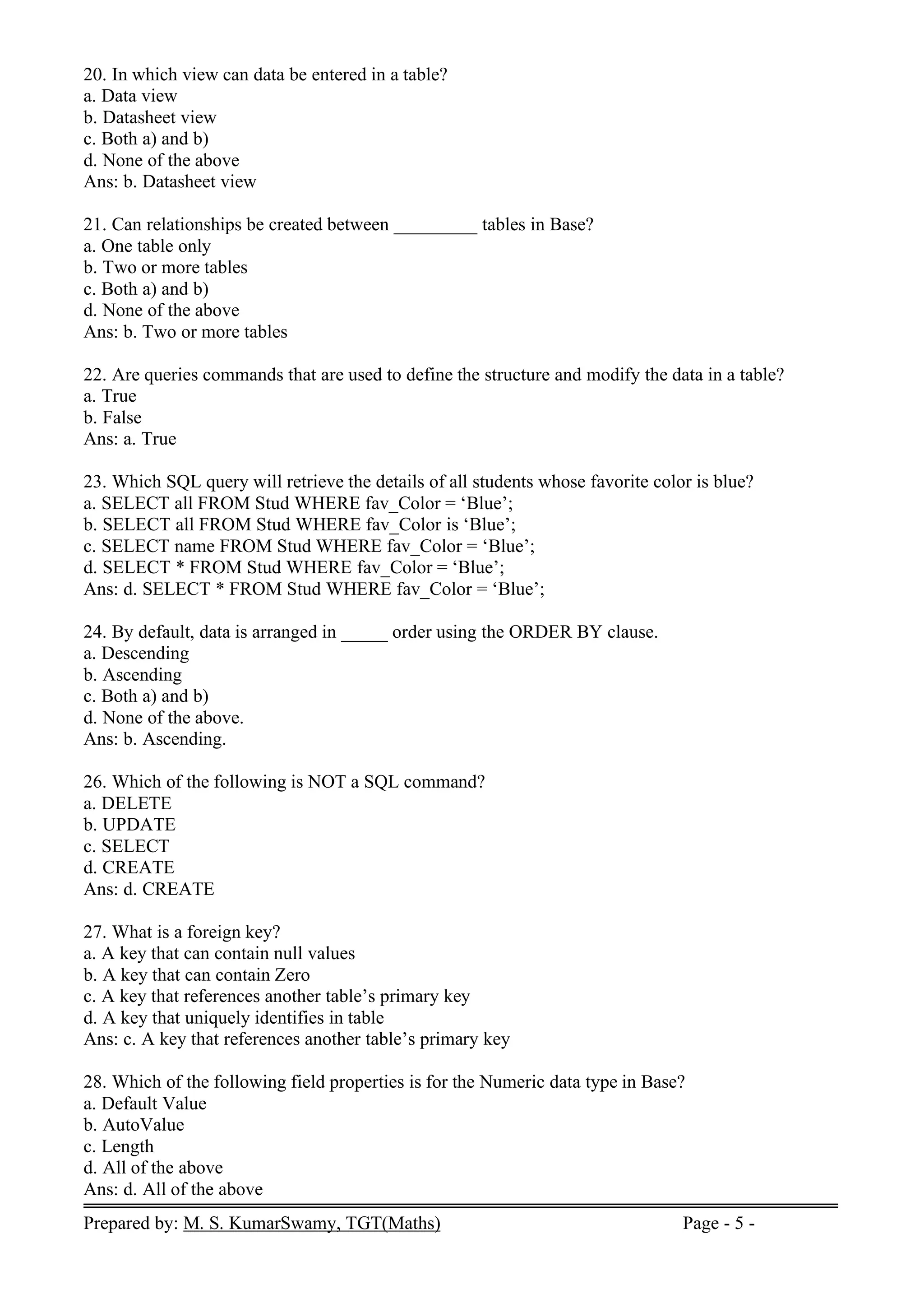 Prepared by: M. S. KumarSwamy, TGT(Maths) Page - 5 -
20. In which view can data be entered in a table?
a. Data view
b. Datasheet view
c. Both a) and b)
d. None of the above
Ans: b. Datasheet view
21. Can relationships be created between _________ tables in Base?
a. One table only
b. Two or more tables
c. Both a) and b)
d. None of the above
Ans: b. Two or more tables
22. Are queries commands that are used to define the structure and modify the data in a table?
a. True
b. False
Ans: a. True
23. Which SQL query will retrieve the details of all students whose favorite color is blue?
a. SELECT all FROM Stud WHERE fav_Color = ‘Blue’;
b. SELECT all FROM Stud WHERE fav_Color is ‘Blue’;
c. SELECT name FROM Stud WHERE fav_Color = ‘Blue’;
d. SELECT * FROM Stud WHERE fav_Color = ‘Blue’;
Ans: d. SELECT * FROM Stud WHERE fav_Color = ‘Blue’;
24. By default, data is arranged in _____ order using the ORDER BY clause.
a. Descending
b. Ascending
c. Both a) and b)
d. None of the above.
Ans: b. Ascending.
26. Which of the following is NOT a SQL command?
a. DELETE
b. UPDATE
c. SELECT
d. CREATE
Ans: d. CREATE
27. What is a foreign key?
a. A key that can contain null values
b. A key that can contain Zero
c. A key that references another table’s primary key
d. A key that uniquely identifies in table
Ans: c. A key that references another table’s primary key
28. Which of the following field properties is for the Numeric data type in Base?
a. Default Value
b. AutoValue
c. Length
d. All of the above
Ans: d. All of the above
 