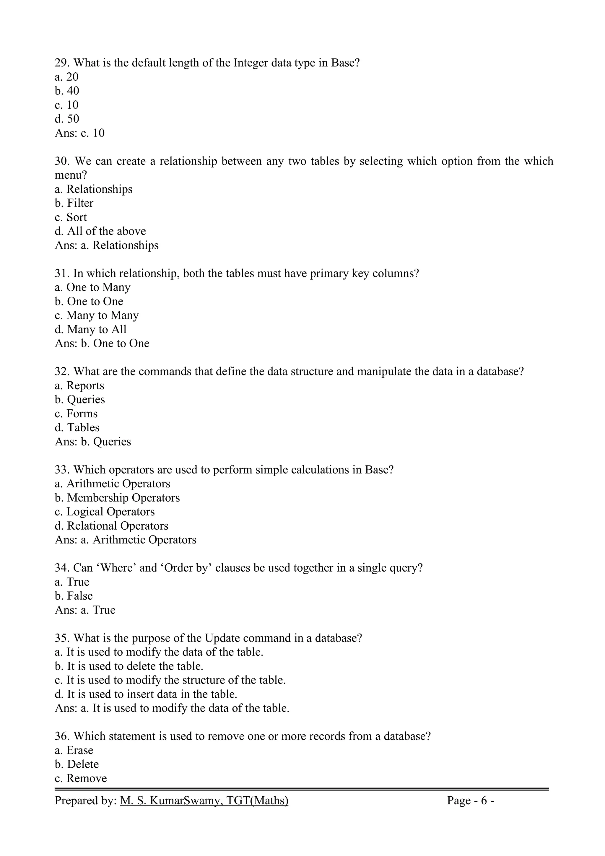Prepared by: M. S. KumarSwamy, TGT(Maths) Page - 6 -
29. What is the default length of the Integer data type in Base?
a. 20
b. 40
c. 10
d. 50
Ans: c. 10
30. We can create a relationship between any two tables by selecting which option from the which
menu?
a. Relationships
b. Filter
c. Sort
d. All of the above
Ans: a. Relationships
31. In which relationship, both the tables must have primary key columns?
a. One to Many
b. One to One
c. Many to Many
d. Many to All
Ans: b. One to One
32. What are the commands that define the data structure and manipulate the data in a database?
a. Reports
b. Queries
c. Forms
d. Tables
Ans: b. Queries
33. Which operators are used to perform simple calculations in Base?
a. Arithmetic Operators
b. Membership Operators
c. Logical Operators
d. Relational Operators
Ans: a. Arithmetic Operators
34. Can ‘Where’ and ‘Order by’ clauses be used together in a single query?
a. True
b. False
Ans: a. True
35. What is the purpose of the Update command in a database?
a. It is used to modify the data of the table.
b. It is used to delete the table.
c. It is used to modify the structure of the table.
d. It is used to insert data in the table.
Ans: a. It is used to modify the data of the table.
36. Which statement is used to remove one or more records from a database?
a. Erase
b. Delete
c. Remove
 