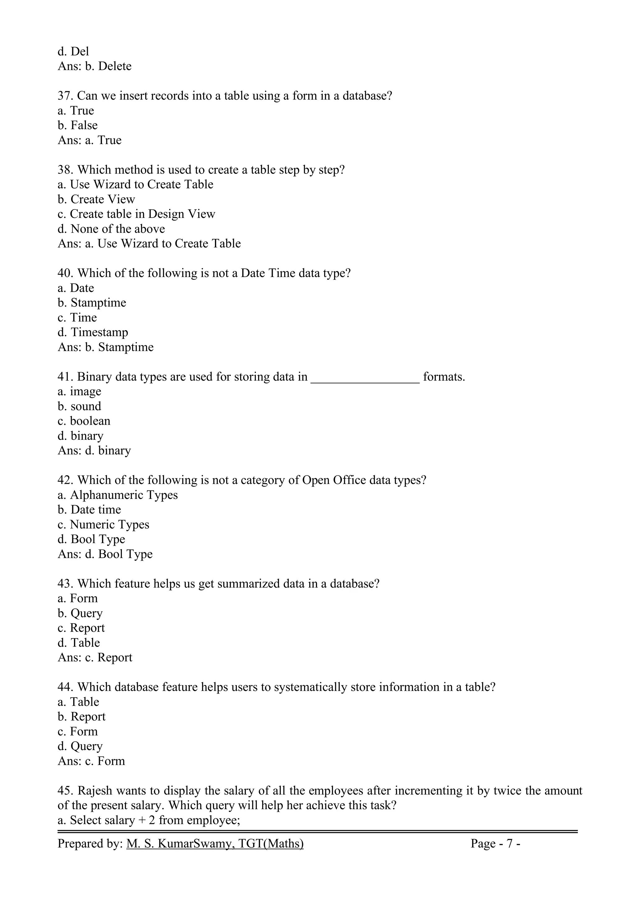 Prepared by: M. S. KumarSwamy, TGT(Maths) Page - 7 -
d. Del
Ans: b. Delete
37. Can we insert records into a table using a form in a database?
a. True
b. False
Ans: a. True
38. Which method is used to create a table step by step?
a. Use Wizard to Create Table
b. Create View
c. Create table in Design View
d. None of the above
Ans: a. Use Wizard to Create Table
40. Which of the following is not a Date Time data type?
a. Date
b. Stamptime
c. Time
d. Timestamp
Ans: b. Stamptime
41. Binary data types are used for storing data in _________________ formats.
a. image
b. sound
c. boolean
d. binary
Ans: d. binary
42. Which of the following is not a category of Open Office data types?
a. Alphanumeric Types
b. Date time
c. Numeric Types
d. Bool Type
Ans: d. Bool Type
43. Which feature helps us get summarized data in a database?
a. Form
b. Query
c. Report
d. Table
Ans: c. Report
44. Which database feature helps users to systematically store information in a table?
a. Table
b. Report
c. Form
d. Query
Ans: c. Form
45. Rajesh wants to display the salary of all the employees after incrementing it by twice the amount
of the present salary. Which query will help her achieve this task?
a. Select salary + 2 from employee;
 