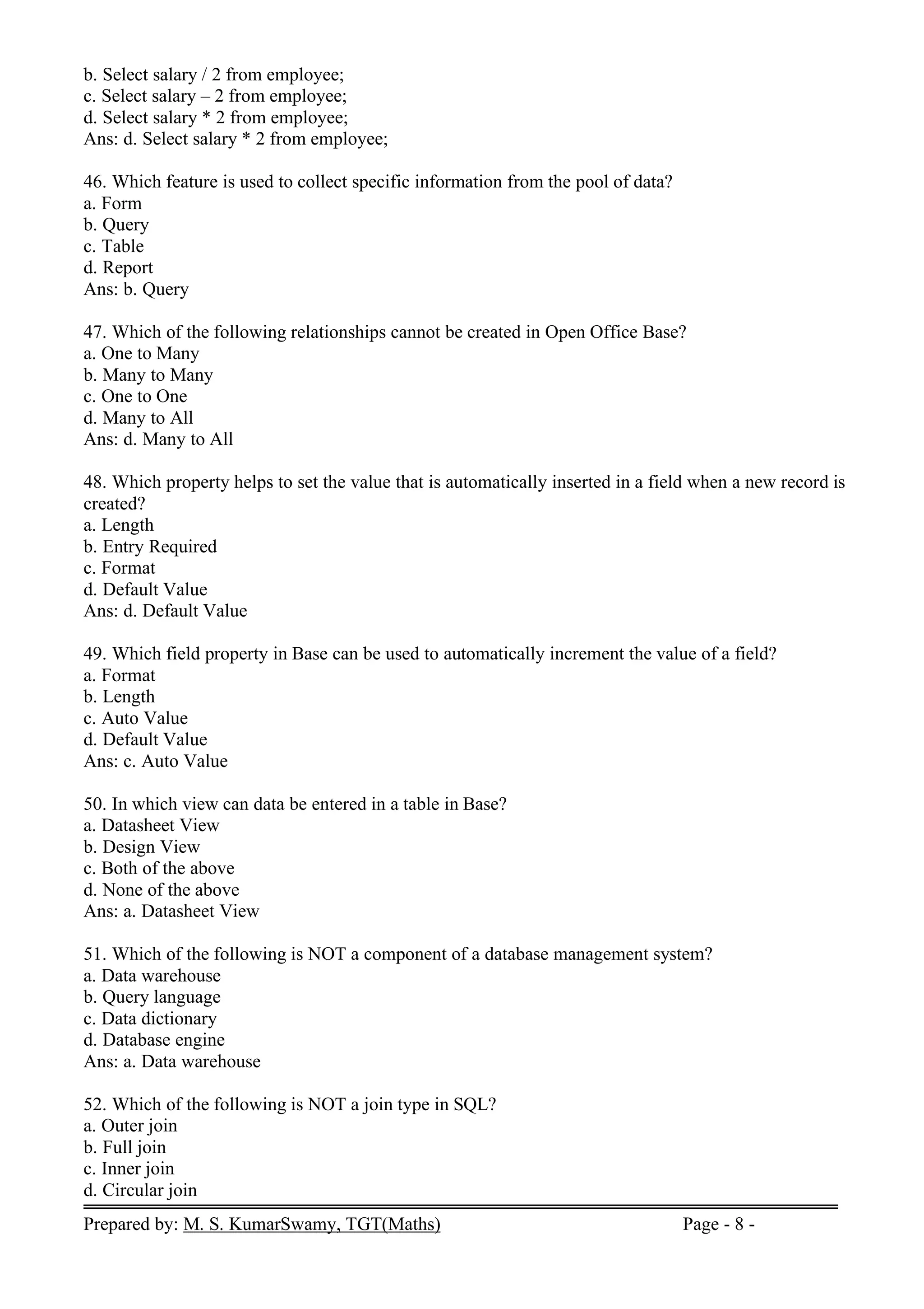 Prepared by: M. S. KumarSwamy, TGT(Maths) Page - 8 -
b. Select salary / 2 from employee;
c. Select salary – 2 from employee;
d. Select salary * 2 from employee;
Ans: d. Select salary * 2 from employee;
46. Which feature is used to collect specific information from the pool of data?
a. Form
b. Query
c. Table
d. Report
Ans: b. Query
47. Which of the following relationships cannot be created in Open Office Base?
a. One to Many
b. Many to Many
c. One to One
d. Many to All
Ans: d. Many to All
48. Which property helps to set the value that is automatically inserted in a field when a new record is
created?
a. Length
b. Entry Required
c. Format
d. Default Value
Ans: d. Default Value
49. Which field property in Base can be used to automatically increment the value of a field?
a. Format
b. Length
c. Auto Value
d. Default Value
Ans: c. Auto Value
50. In which view can data be entered in a table in Base?
a. Datasheet View
b. Design View
c. Both of the above
d. None of the above
Ans: a. Datasheet View
51. Which of the following is NOT a component of a database management system?
a. Data warehouse
b. Query language
c. Data dictionary
d. Database engine
Ans: a. Data warehouse
52. Which of the following is NOT a join type in SQL?
a. Outer join
b. Full join
c. Inner join
d. Circular join
 