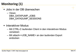 Seite 18Gunther Pippèrr © 2015 http://www.pipperr.de
Monitoring (1)
 Jobs in der DB überwachen
– Views:
DBA_DATAPUMP_JOBS
DBA_DATADUMP_SESSIONS
 Interaktiver Modus
– Mit CTRL-C laufenden Client in den interaktiven Modus
versetzen
– Mit attach=<JOB_NAME> an den laufenden Export
andocken
 