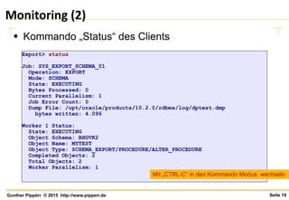Seite 19Gunther Pippèrr © 2015 http://www.pipperr.de
Monitoring (2)
 Kommando „Status“ des Clients
Export> status
Job: SYS_EXPORT_SCHEMA_01
Operation: EXPORT
Mode: SCHEMA
State: EXECUTING
Bytes Processed: 0
Current Parallelism: 1
Job Error Count: 0
Dump File: /opt/oracle/products/10.2.0/rdbms/log/dptest.dmp
bytes written: 4.096
Worker 1 Status:
State: EXECUTING
Object Schema: BHGVK2
Object Name: MYTEST
Object Type: SCHEMA_EXPORT/PROCEDURE/ALTER_PROCEDURE
Completed Objects: 2
Total Objects: 2
Worker Parallelism: 1
Mit „CTRL-C“ in den Kommando Modus wechseln
 