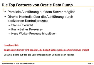 Seite 21Gunther Pippèrr © 2015 http://www.pipperr.de
Die Top Features von Oracle Data Pump
 Parallele Ausführung auf dem Server möglich
 Direkte Kontrolle über die Ausführung durch
dedizierten Kontrollprozess
– Status-Übersicht
– Restart eines Prozesses
– Neue Worker-Prozesse hinzufügen
Hauptnachteil:
Zugang zum Server wird benötigt, die Export Daten werden auf dem Server erstellt
Lösung: Share auf das die DB schreiben kann und alle lesen können
 