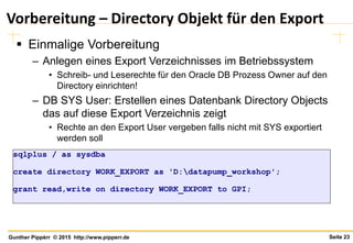 Seite 23Gunther Pippèrr © 2015 http://www.pipperr.de
Vorbereitung – Directory Objekt für den Export
 Einmalige Vorbereitung
– Anlegen eines Export Verzeichnisses im Betriebssystem
• Schreib- und Leserechte für den Oracle DB Prozess Owner auf den
Directory einrichten!
– DB SYS User: Erstellen eines Datenbank Directory Objects
das auf diese Export Verzeichnis zeigt
• Rechte an den Export User vergeben falls nicht mit SYS exportiert
werden soll
sqlplus / as sysdba
create directory WORK_EXPORT as 'D:datapump_workshop';
grant read,write on directory WORK_EXPORT to GPI;
 