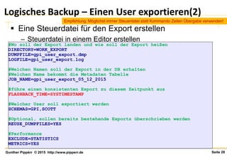 Seite 28Gunther Pippèrr © 2015 http://www.pipperr.de
Logisches Backup – Einen User exportieren(2)
 Eine Steuerdatei für den Export erstellen
– Steuerdatei in einem Editor erstellen
#Wo soll der Export landen und wie soll der Export heißen
DIRECTORY=WORK_EXPORT
DUMPFILE=gpi_user_export.dmp
LOGFILE=gpi_user_export.log
#Welchen Namen soll der Export in der DB erhalten
#Welchen Name bekommt die Metadaten Tabelle
JOB_NAME=gpi_user_export_05_12_2015
#führe einen konsistenten Export zu diesem Zeitpunkt aus
FLASHBACK_TIME=SYSTIMESTAMP
#Welcher User soll exportiert werden
SCHEMAS=GPI,SCOTT
#Optional, sollen bereits bestehende Exports überschrieben werden
REUSE_DUMPFILES=YES
#Performance
EXCLUDE=STATISTICS
METRICS=YES
Empfehlung: Möglichst immer Steuerdatei statt Kommando Zeilen Übergabe verwenden!
 