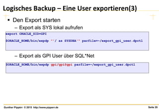 Seite 29Gunther Pippèrr © 2015 http://www.pipperr.de
Logisches Backup – Eine User exportieren(3)
 Den Export starten
– Export als SYS lokal aufrufen
– Export als GPI User über SQL*Net
export ORACLE_SID=GPI
$ORACLE_HOME/bin/expdp "'/ as SYSDBA'" parfile=~/export_gpi_user.dpctl
$ORACLE_HOME/bin/expdp gpi/gpi@gpi parfile=~/export_gpi_user.dpctl
 