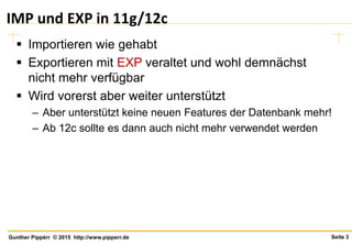 Seite 3Gunther Pippèrr © 2015 http://www.pipperr.de
IMP und EXP in 11g/12c
 Importieren wie gehabt
 Exportieren mit EXP veraltet und wohl demnächst
nicht mehr verfügbar
 Wird vorerst aber weiter unterstützt
– Aber unterstützt keine neuen Features der Datenbank mehr!
– Ab 12c sollte es dann auch nicht mehr verwendet werden
 