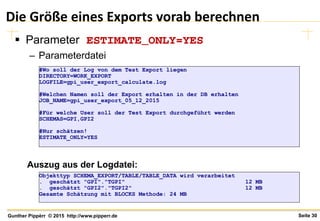Seite 30Gunther Pippèrr © 2015 http://www.pipperr.de
Die Größe eines Exports vorab berechnen
 Parameter ESTIMATE_ONLY=YES
– Parameterdatei
#Wo soll der Log von dem Test Export liegen
DIRECTORY=WORK_EXPORT
LOGFILE=gpi_user_export_calculate.log
#Welchen Namen soll der Export erhalten in der DB erhalten
JOB_NAME=gpi_user_export_05_12_2015
#Für welche User soll der Test Export durchgeführt werden
SCHEMAS=GPI,GPI2
#Nur schätzen!
ESTIMATE_ONLY=YES
Objekttyp SCHEMA_EXPORT/TABLE/TABLE_DATA wird verarbeitet
. geschätzt "GPI"."TGPI" 12 MB
. geschätzt "GPI2"."TGPI2" 12 MB
Gesamte Schätzung mit BLOCKS Methode: 24 MB
Auszug aus der Logdatei:
 