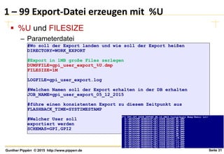 Seite 31Gunther Pippèrr © 2015 http://www.pipperr.de
1 – 99 Export-Datei erzeugen mit %U
 %U und FILESIZE
– Parameterdatei
#Wo soll der Export landen und wie soll der Export heißen
DIRECTORY=WORK_EXPORT
#Export in 1MB große Files zerlegen
DUMPFILE=gpi_user_export_%U.dmp
FILESIZE=1M
LOGFILE=gpi_user_export.log
#Welchen Namen soll der Export erhalten in der DB erhalten
JOB_NAME=gpi_user_export_05_12_2015
#führe einen konsistenten Export zu diesem Zeitpunkt aus
FLASHBACK_TIME=SYSTIMESTAMP
#Welcher User soll
exportiert werden
SCHEMAS=GPI,GPI2
 