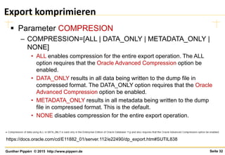 Seite 32Gunther Pippèrr © 2015 http://www.pipperr.de
Export komprimieren
 Parameter COMPRESION
– COMPRESSION=[ALL | DATA_ONLY | METADATA_ONLY |
NONE]
• ALL enables compression for the entire export operation. The ALL
option requires that the Oracle Advanced Compression option be
enabled.
• DATA_ONLY results in all data being written to the dump file in
compressed format. The DATA_ONLY option requires that the Oracle
Advanced Compression option be enabled.
• METADATA_ONLY results in all metadata being written to the dump
file in compressed format. This is the default.
• NONE disables compression for the entire export operation.
https://docs.oracle.com/cd/E11882_01/server.112/e22490/dp_export.htm#SUTIL838
 