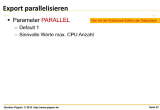 Seite 33Gunther Pippèrr © 2015 http://www.pipperr.de
Export parallelisieren
 Parameter PARALLEL
– Default 1
– Sinnvolle Werte max. CPU Anzahl
Nur mit der Enterprise Edition der Datenbank
 