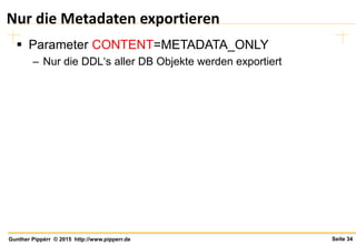 Seite 34Gunther Pippèrr © 2015 http://www.pipperr.de
Nur die Metadaten exportieren
 Parameter CONTENT=METADATA_ONLY
– Nur die DDL‘s aller DB Objekte werden exportiert
 