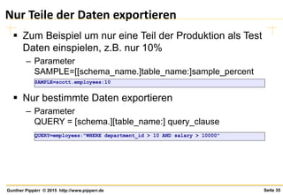Seite 35Gunther Pippèrr © 2015 http://www.pipperr.de
Nur Teile der Daten exportieren
 Zum Beispiel um nur eine Teil der Produktion als Test
Daten einspielen, z.B. nur 10%
– Parameter
SAMPLE=[[schema_name.]table_name:]sample_percent
 Nur bestimmte Daten exportieren
– Parameter
QUERY = [schema.][table_name:] query_clause
QUERY=employees:"WHERE department_id > 10 AND salary > 10000"
SAMPLE=scott.employees:10
 