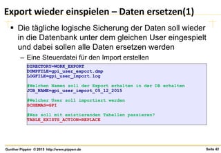 Seite 42Gunther Pippèrr © 2015 http://www.pipperr.de
Export wieder einspielen – Daten ersetzen(1)
 Die tägliche logische Sicherung der Daten soll wieder
in die Datenbank unter dem gleichen User eingespielt
und dabei sollen alle Daten ersetzen werden
– Eine Steuerdatei für den Import erstellen
DIRECTORY=WORK_EXPORT
DUMPFILE=gpi_user_export.dmp
LOGFILE=gpi_user_import.log
#Welchen Namen soll der Export erhalten in der DB erhalten
JOB_NAME=gpi_user_import_05_12_2015
#Welcher User soll importiert werden
SCHEMAS=GPI
#Was soll mit existierenden Tabellen passieren?
TABLE_EXISTS_ACTION=REPLACE
 