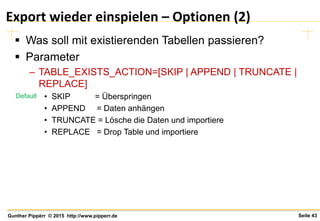 Seite 43Gunther Pippèrr © 2015 http://www.pipperr.de
Export wieder einspielen – Optionen (2)
 Was soll mit existierenden Tabellen passieren?
 Parameter
– TABLE_EXISTS_ACTION=[SKIP | APPEND | TRUNCATE |
REPLACE]
• SKIP = Überspringen
• APPEND = Daten anhängen
• TRUNCATE = Lösche die Daten und importiere
• REPLACE = Drop Table und importiere
Default
 