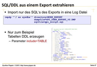 Seite 47Gunther Pippèrr © 2015 http://www.pipperr.de
SQL/DDL aus einem Export extrahieren
 Import nur des SQL‘s des Exports in eine Log Datei
 Nur zum Beispiel
Tabellen DDL erzeugen
– Parameter include=TABLE
impdp "'/ as sysdba'" directory=WORK_EXPORT
dumpfile=GPI_USER_EXPORT_%U.DMP
sqlfile=gpi_script.sql
 