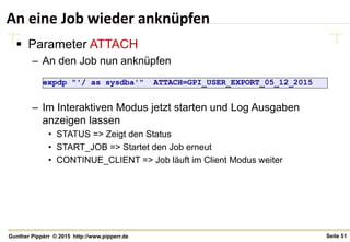 Seite 51Gunther Pippèrr © 2015 http://www.pipperr.de
An eine Job wieder anknüpfen
 Parameter ATTACH
– An den Job nun anknüpfen
– Im Interaktiven Modus jetzt starten und Log Ausgaben
anzeigen lassen
• STATUS => Zeigt den Status
• START_JOB => Startet den Job erneut
• CONTINUE_CLIENT => Job läuft im Client Modus weiter
expdp "'/ as sysdba'" ATTACH=GPI_USER_EXPORT_05_12_2015
 