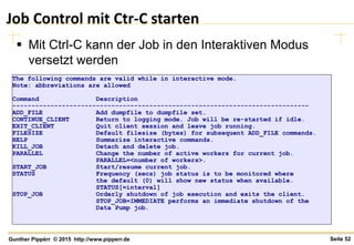 Seite 52Gunther Pippèrr © 2015 http://www.pipperr.de
Job Control mit Ctr-C starten
 Mit Ctrl-C kann der Job in den Interaktiven Modus
versetzt werden
The following commands are valid while in interactive mode.
Note: abbreviations are allowed
Command Description
------------------------------------------------------------------------------
ADD_FILE Add dumpfile to dumpfile set.
CONTINUE_CLIENT Return to logging mode. Job will be re-started if idle.
EXIT_CLIENT Quit client session and leave job running.
FILESIZE Default filesize (bytes) for subsequent ADD_FILE commands.
HELP Summarize interactive commands.
KILL_JOB Detach and delete job.
PARALLEL Change the number of active workers for current job.
PARALLEL=<number of workers>.
START_JOB Start/resume current job.
STATUS Frequency (secs) job status is to be monitored where
the default (0) will show new status when available.
STATUS[=interval]
STOP_JOB Orderly shutdown of job execution and exits the client.
STOP_JOB=IMMEDIATE performs an immediate shutdown of the
Data Pump job.
 