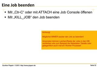 Seite 53Gunther Pippèrr © 2015 http://www.pipperr.de
Eine Job beenden
 Mit „Ctr-C“ oder mit ATTACH eine Job Console öffenen
 Mit „KILL_JOB“ den Job beenden
Achtung!
Möglichst IMMER sauber den Job so beenden!
Ansonsten können Leichen/Reste der Jobs in den DB
verbleiben wie zum Beispiel die Metadaten Tabelle oder
gelegentlich auch mal ein Worker Prozesse!
 