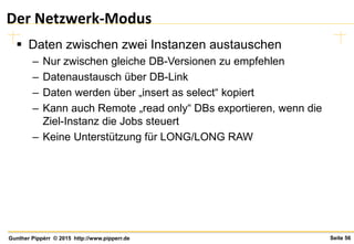 Seite 56Gunther Pippèrr © 2015 http://www.pipperr.de
Der Netzwerk-Modus
 Daten zwischen zwei Instanzen austauschen
– Nur zwischen gleiche DB-Versionen zu empfehlen
– Datenaustausch über DB-Link
– Daten werden über „insert as select“ kopiert
– Kann auch Remote „read only“ DBs exportieren, wenn die
Ziel-Instanz die Jobs steuert
– Keine Unterstützung für LONG/LONG RAW
 