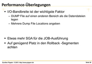 Seite 58Gunther Pippèrr © 2015 http://www.pipperr.de
Performance-Überlegungen
 I/O-Bandbreite ist der wichtigste Faktor
– DUMP File auf einen anderen Bereich als die Datendateien
legen
– Mehrere Dump File Locations angeben
 Etwas mehr SGA für die JOB-Ausführung
 Auf genügend Platz in den Rollback -Segmenten
achten
 