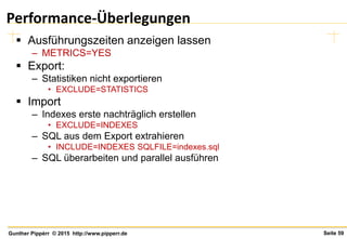Seite 59Gunther Pippèrr © 2015 http://www.pipperr.de
Performance-Überlegungen
 Ausführungszeiten anzeigen lassen
– METRICS=YES
 Export:
– Statistiken nicht exportieren
• EXCLUDE=STATISTICS
 Import
– Indexes erste nachträglich erstellen
• EXCLUDE=INDEXES
– SQL aus dem Export extrahieren
• INCLUDE=INDEXES SQLFILE=indexes.sql
– SQL überarbeiten und parallel ausführen
 