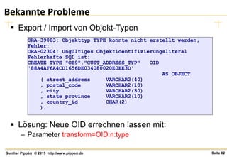 Seite 62Gunther Pippèrr © 2015 http://www.pipperr.de
Bekannte Probleme
 Export / Import von Objekt-Typen
 Lösung: Neue OID errechnen lassen mit:
– Parameter transform=OID:n:type
ORA-39083: Objekttyp TYPE konnte nicht erstellt werden,
Fehler:
ORA-02304: Ungültiges Objektidentifizierungsliteral
Fehlerhafte SQL ist:
CREATE TYPE "OE9"."CUST_ADDRESS_TYP" OID
'88A4AF6A4CD1656DE034080020E0EE3D'
AS OBJECT
( street_address VARCHAR2(40)
, postal_code VARCHAR2(10)
, city VARCHAR2(30)
, state_province VARCHAR2(10)
, country_id CHAR(2)
);
 