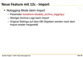 Seite 64Gunther Pippèrr © 2015 http://www.pipperr.de
Neue Feature mit 12c - Import
 Nologging Mode beim Import
– Parameter transform=disable_archive_logging:y
– Weniger Archive Logs beim Import
– Original Settings auf dem DB Objekten werden nach dem
Import wieder hergestellt
 