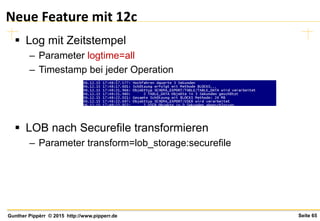 Seite 65Gunther Pippèrr © 2015 http://www.pipperr.de
Neue Feature mit 12c
 Log mit Zeitstempel
– Parameter logtime=all
– Timestamp bei jeder Operation
 LOB nach Securefile transformieren
– Parameter transform=lob_storage:securefile
 