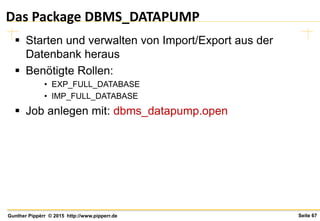 Seite 67Gunther Pippèrr © 2015 http://www.pipperr.de
Das Package DBMS_DATAPUMP
 Starten und verwalten von Import/Export aus der
Datenbank heraus
 Benötigte Rollen:
• EXP_FULL_DATABASE
• IMP_FULL_DATABASE
 Job anlegen mit: dbms_datapump.open
 