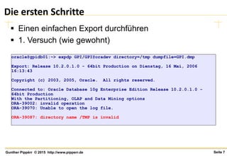 Seite 7Gunther Pippèrr © 2015 http://www.pipperr.de
Die ersten Schritte
 Einen einfachen Export durchführen
 1. Versuch (wie gewohnt)
oracle@gpidb01:~> expdp GPI/GPI@oradev directory=/tmp dumpfile=GPI.dmp
Export: Release 10.2.0.1.0 - 64bit Production on Dienstag, 16 Mai, 2006
16:13:43
Copyright (c) 2003, 2005, Oracle. All rights reserved.
Connected to: Oracle Database 10g Enterprise Edition Release 10.2.0.1.0 -
64bit Production
With the Partitioning, OLAP and Data Mining options
ORA-39002: invalid operation
ORA-39070: Unable to open the log file.
ORA-39087: directory name /TMP is invalid
 