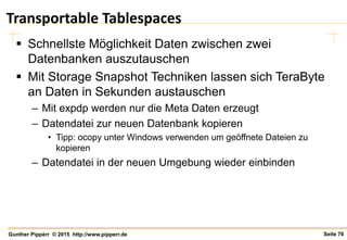 Seite 76Gunther Pippèrr © 2015 http://www.pipperr.de
Transportable Tablespaces
 Schnellste Möglichkeit Daten zwischen zwei
Datenbanken auszutauschen
 Mit Storage Snapshot Techniken lassen sich TeraByte
an Daten in Sekunden austauschen
– Mit expdp werden nur die Meta Daten erzeugt
– Datendatei zur neuen Datenbank kopieren
• Tipp: ocopy unter Windows verwenden um geöffnete Dateien zu
kopieren
– Datendatei in der neuen Umgebung wieder einbinden
 